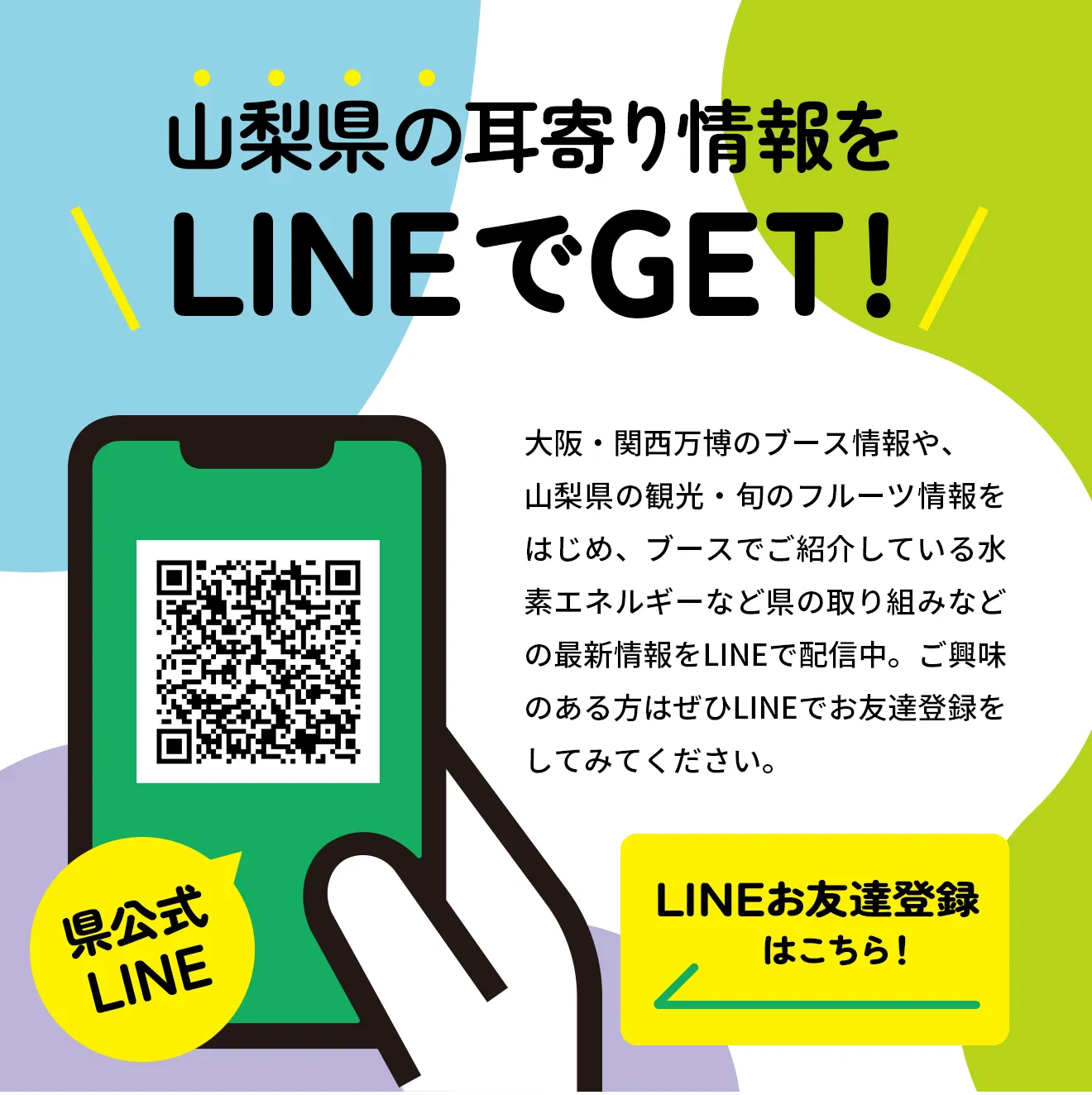 県公式LINE:山梨県の耳寄り情報をLINEでGET!／LINEお友達登録
　 はこちら！